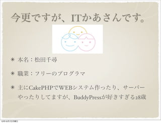 今更ですが、 IT かあさんです
。
本名：松田千尋
職業：フリーのプログラマ　
主に CakePHP で WEB システム作ったり、サーバ
ーやったりしてますが、 BuddyPress が好きすぎる
28 歳
 