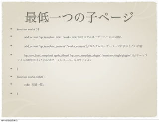 最低一つの子ページ
function works () {
add_action( 'bp_template_title', 'works_title' );// カスタムユーザーページに見出し
add_action( 'bp_template_content', 'works_content' );// カスタムユーザーページに表示したい内容
bp_core_load_template( apply_filters( 'bp_core_template_plugin', 'members/single/plugins' ) );// テーマ
ファイルの呼び出し ( この記述で、メンバーページのファイル )
}
function works_title() {
echo ' 実績一覧 ';
}
 