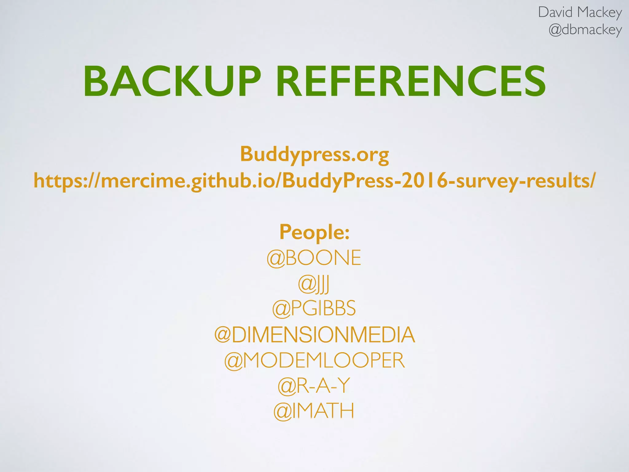 David Mackey
@dbmackey
BuddyPress Demo Script cont’d
Register User: Coach
Header Logout as admin
Home Page Register as “coach”
Login Login in as admin
Dashboard/Users Show coach is not a user
Go to Manage Signups
Select coach, activate, apply, conﬁrm
Show coach is a user
Logout as admin
Login as coach
Edit Proﬁle
Create Group
Register User: Player
Join Group
Interaction: Activity, Messages, Notiﬁcation, etc
 