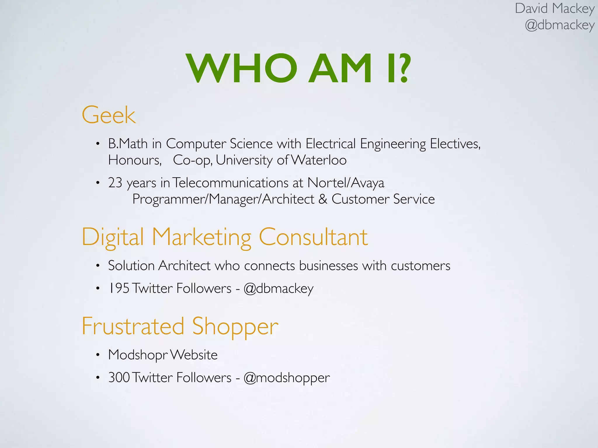 David Mackey
@dbmackey
WHO AM I?
Geek
• B.Math in Computer Science with Electrical Engineering Electives,
Honours, Co-op, University of Waterloo
• 23 years inTelecommunications at Nortel/Avaya 
Programmer/Manager/Architect & Customer Service
Digital Marketing Consultant
• Solution Architect who connects businesses with customers
• 195Twitter Followers - @dbmackey
Frustrated Shopper
• Modshopr Website
• 300Twitter Followers - @modshopper
 