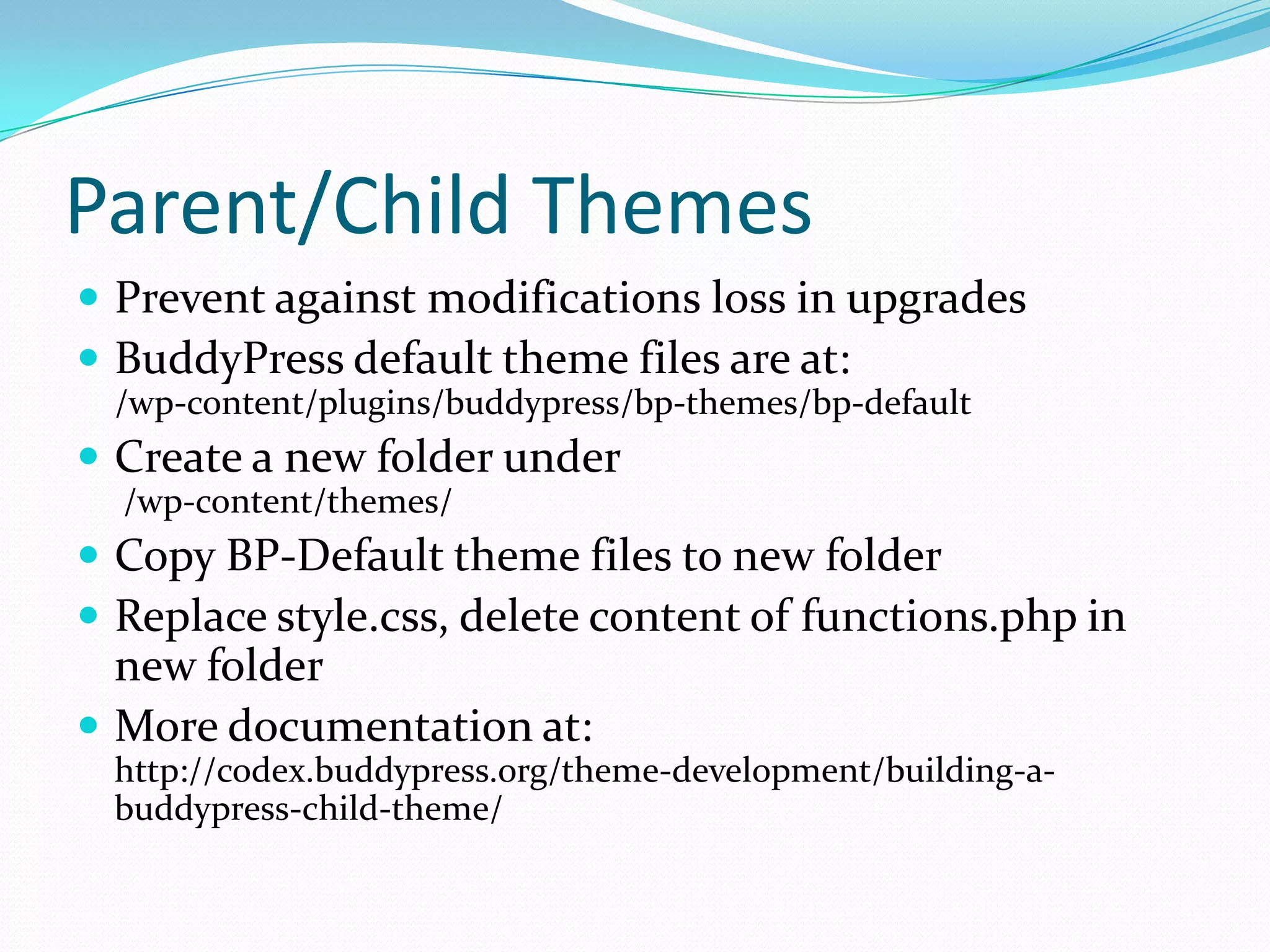 Parent/Child Themes
 Prevent against modifications loss in upgrades
 BuddyPress default theme files are at:
 /wp-content/plugins/buddypress/bp-themes/bp-default
 Create a new folder under
  /wp-content/themes/
 Copy BP-Default theme files to new folder
 Replace style.css, delete content of functions.php in
  new folder
 More documentation at:
 http://codex.buddypress.org/theme-development/building-a-
 buddypress-child-theme/
 