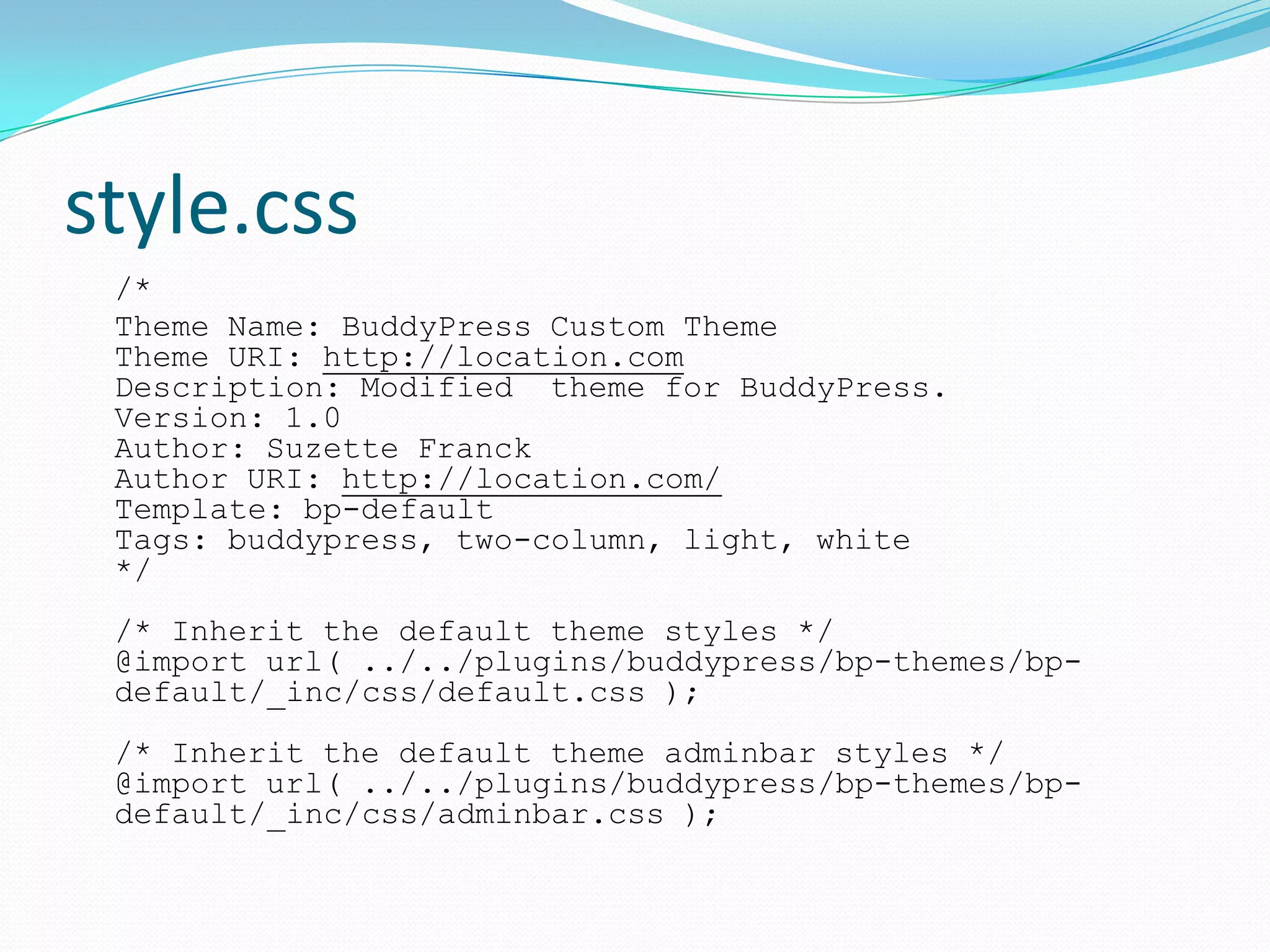 style.css
 /*
 Theme Name: BuddyPress Custom Theme
 Theme URI: http://location.com
 Description: Modified theme for BuddyPress.
 Version: 1.0
 Author: Suzette Franck
 Author URI: http://location.com/
 Template: bp-default
 Tags: buddypress, two-column, light, white
 */
 /* Inherit the default theme styles */
 @import url( ../../plugins/buddypress/bp-themes/bp-
 default/_inc/css/default.css );
 /* Inherit the default theme adminbar styles */
 @import url( ../../plugins/buddypress/bp-themes/bp-
 default/_inc/css/adminbar.css );
 