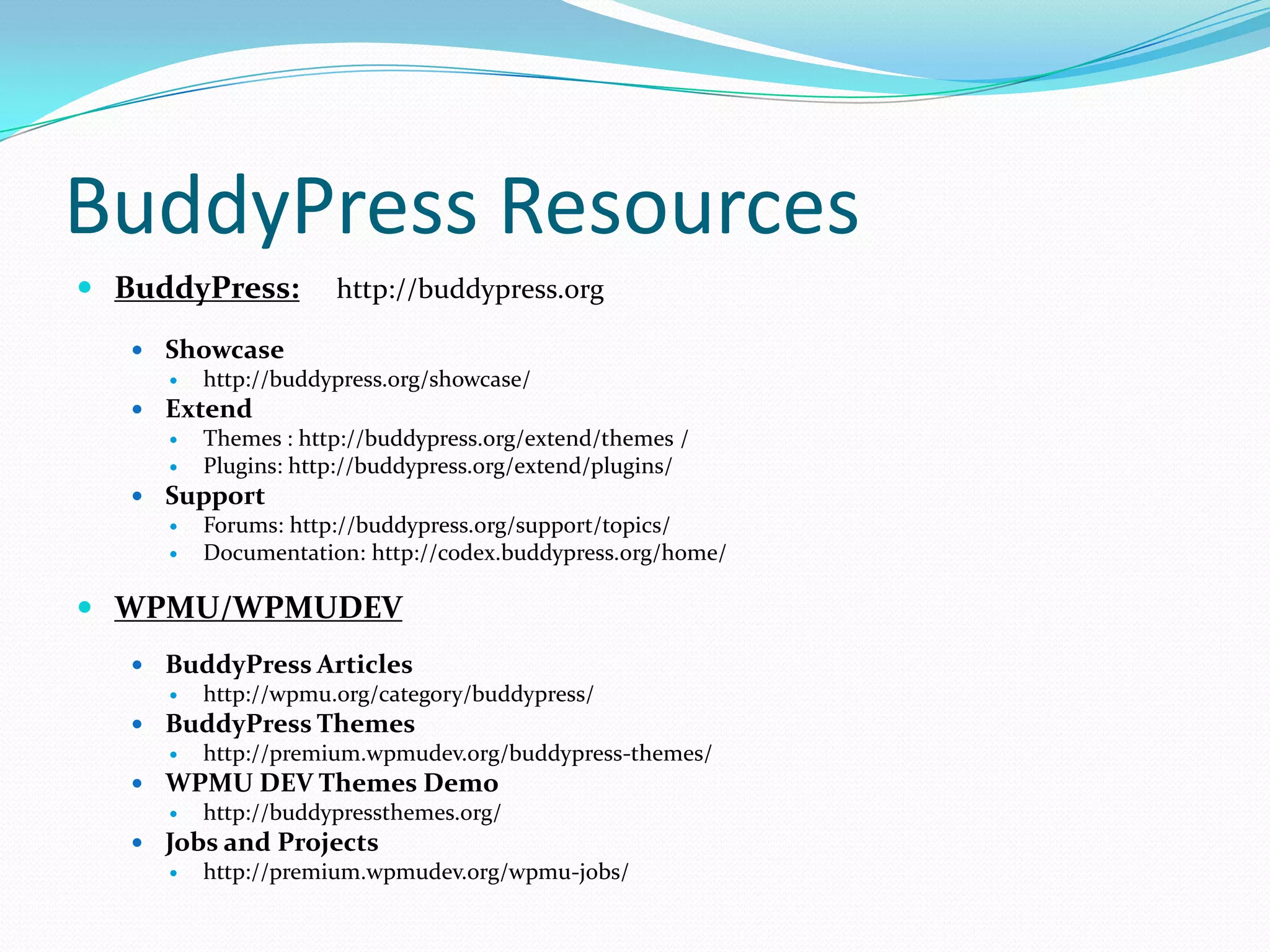 BuddyPress Resources
 BuddyPress:        http://buddypress.org

    Showcase
       http://buddypress.org/showcase/
    Extend
       Themes : http://buddypress.org/extend/themes /
       Plugins: http://buddypress.org/extend/plugins/
    Support
       Forums: http://buddypress.org/support/topics/
       Documentation: http://codex.buddypress.org/home/

 WPMU/WPMUDEV
    BuddyPress Articles
       http://wpmu.org/category/buddypress/
    BuddyPress Themes
       http://premium.wpmudev.org/buddypress-themes/
    WPMU DEV Themes Demo
       http://buddypressthemes.org/
    Jobs and Projects
       http://premium.wpmudev.org/wpmu-jobs/
 