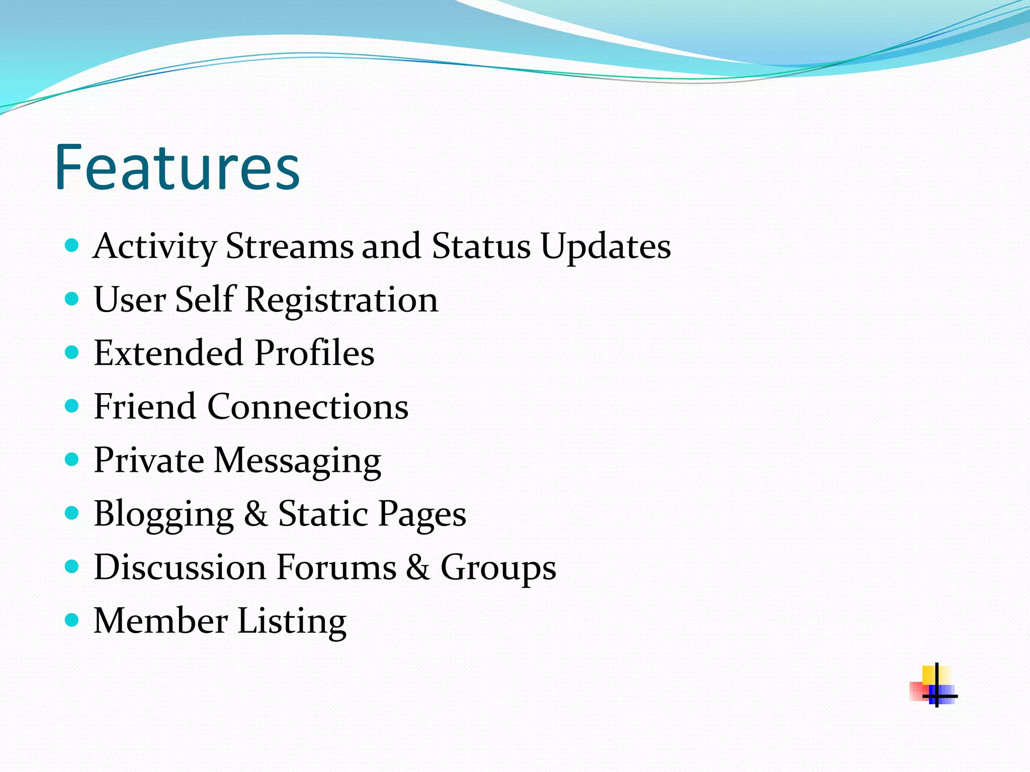Features
 Activity Streams and Status Updates
 User Self Registration
 Extended Profiles
 Friend Connections
 Private Messaging
 Blogging & Static Pages
 Discussion Forums & Groups
 Member Listing
 