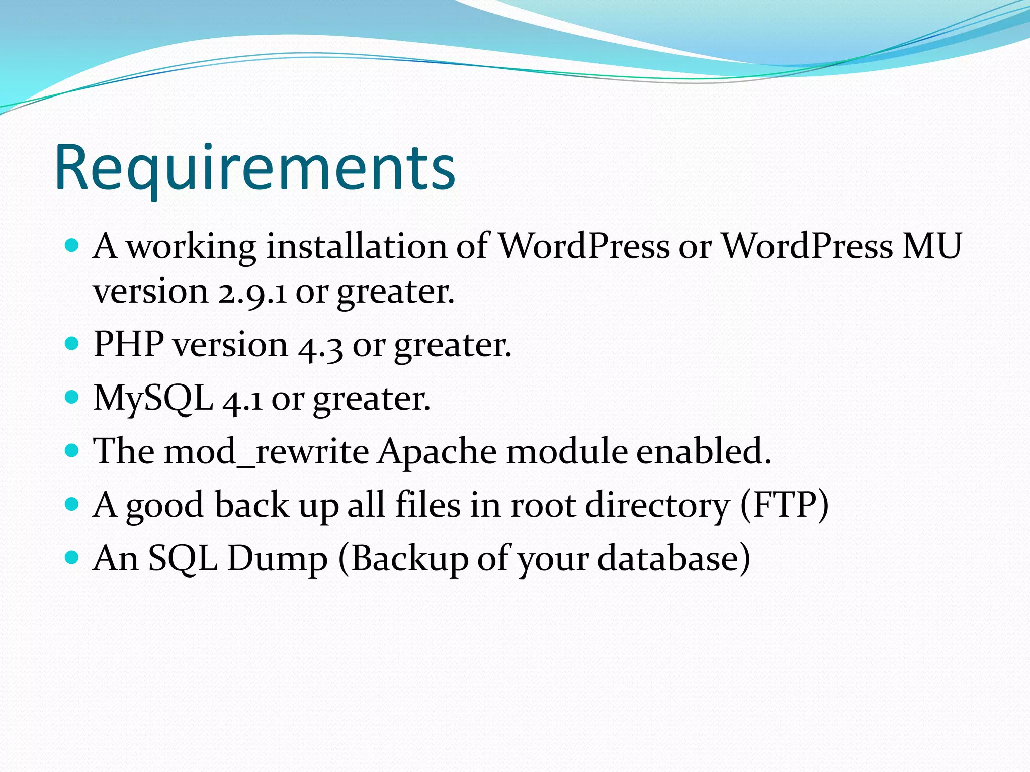 Requirements
 A working installation of WordPress or WordPress MU
    version 2.9.1 or greater.
   PHP version 4.3 or greater.
   MySQL 4.1 or greater.
   The mod_rewrite Apache module enabled.
   A good back up all files in root directory (FTP)
   An SQL Dump (Backup of your database)
 