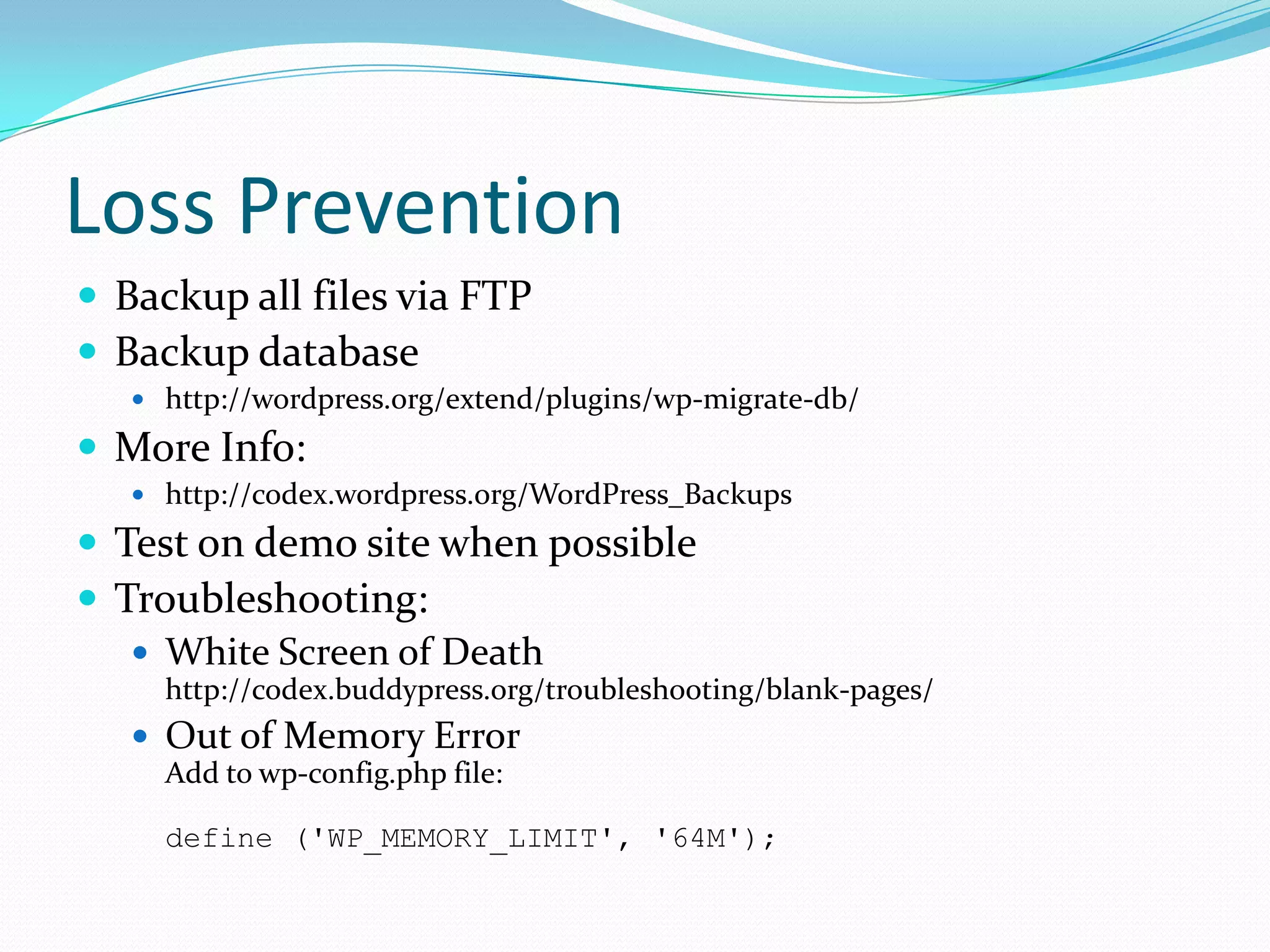 Loss Prevention
 Backup all files via FTP
 Backup database
    http://wordpress.org/extend/plugins/wp-migrate-db/

 More Info:
    http://codex.wordpress.org/WordPress_Backups

 Test on demo site when possible
 Troubleshooting:
    White Screen of Death
     http://codex.buddypress.org/troubleshooting/blank-pages/
    Out of Memory Error
     Add to wp-config.php file:

     define ('WP_MEMORY_LIMIT', '64M');
 