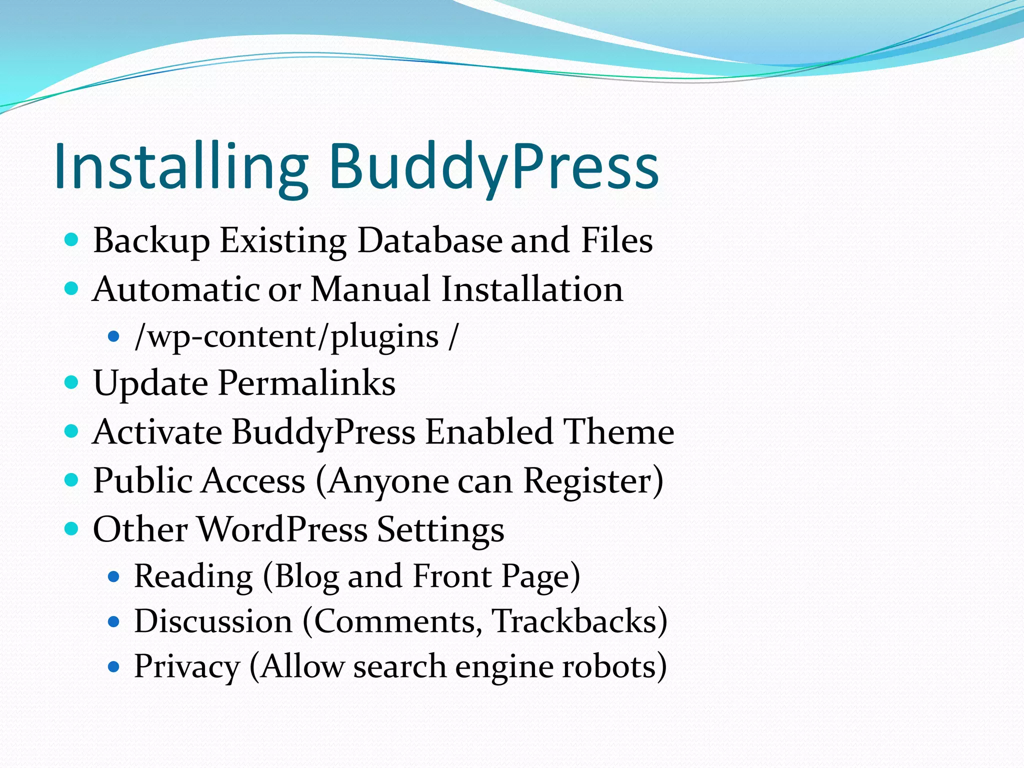 Installing BuddyPress
 Backup Existing Database and Files
 Automatic or Manual Installation
    /wp-content/plugins /
 Update Permalinks
 Activate BuddyPress Enabled Theme
 Public Access (Anyone can Register)
 Other WordPress Settings
    Reading (Blog and Front Page)
    Discussion (Comments, Trackbacks)
    Privacy (Allow search engine robots)
 