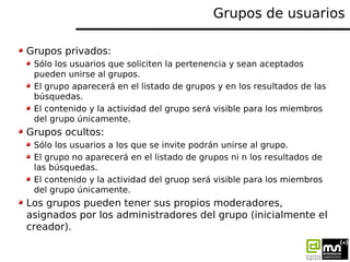 Grupos de usuarios

Grupos privados:
 Sólo los usuarios que soliciten la pertenencia y sean aceptados
 pueden unirse al gr...