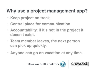 Why use a project management app?
• Keep project on track
• Central place for communication
• Accountability, if it's not in the project it
  doesn't exist.
• Team member leaves, the next person
  can pick up quickly.
• Anyone can go on vacation at any time.

            How we built chekmrk
 