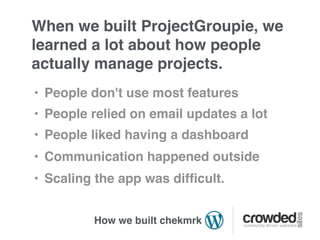 When we built ProjectGroupie, we
learned a lot about how people
actually manage projects.
• People don't use most features
• People relied on email updates a lot
• People liked having a dashboard
• Communication happened outside
• Scaling the app was difﬁcult.


         How we built chekmrk
 