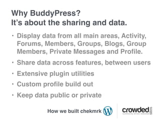 Why BuddyPress?
It’s about the sharing and data.
• Display data from all main areas, Activity,
  Forums, Members, Groups, Blogs, Group
  Members, Private Messages and Proﬁle.
• Share data across features, between users
• Extensive plugin utilities
• Custom proﬁle build out
• Keep data public or private

            How we built chekmrk
 
