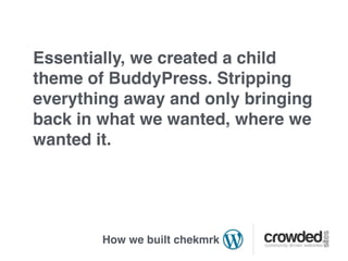 Essentially, we created a child
theme of BuddyPress. Stripping
everything away and only bringing
back in what we wanted, where we
wanted it.




        How we built chekmrk
 