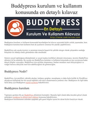 Buddypress kurulum ve kullanım
konusunda en detaylı kılavuz
Buddypress kurulum ve kullanım konusunda hazırladığım bu kılavuz sayesinde hiçbir zorluk yaşamadan, hem
buddypress kurulum hem kullanım hem de ayarlarını sorunsuz bir şekilde yapabilirsiniz.
BuddyPress çok sayıda ücretsiz ve premium temayla başarılı bir şekilde entegre olarak çalışmakta sunduğu
bileşenler ile oldukça farklı görünümler elde etmektedir.
Sitenizi sosyal topluluğuna dönüştürmek ve sosyal medya özellikleri eklemek istiyorsanız, ücretsiz BuddyPress
eklentisi ile bu mümkün. Bu yazıda size BuddyPress kurulum ve kullanım konusunda en ince ayrıntısına kadar
detaylı bilgiler vereceğim. BuddyPress için sayfalar oluşturmayı, bunları menülere nasıl ekleyeceğinizi ve
widget’larınıza ekleyerek nasıl test edebileceğinizi de göstereceğim.
Buddypress Nedir?
BuddyPress, üye profilleri, etkinlik akışları, kullanıcı grupları, mesajlaşma ve daha fazla özellik ile WordPress
altyapısını kullanarak her tür sosyal topluluk web sitesi oluşturmanıza yardımcı olur. Buddypress ile ilgili daha
fazla detay için Buddypress orjinal sayfasına bakabilirsiniz.
Buddypress kurulum
Yapmanız gereken ilk şey BuddyPress eklentisini kurmaktır. Bununla ilgili olarak daha önceden görsel olarak
anlattığım wordpress’te eklenti nasıl yüklenir konusuna bakabilirsiniz.
Buddypress kurulumunun ardından aşağıdaki gibi genel bilgiler içeren bir ekran bizleri karşılıyor olacak.
 