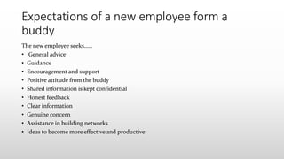 Expectations of a new employee form a
buddy
The new employee seeks……
• General advice
• Guidance
• Encouragement and support
• Positive attitude from the buddy
• Shared information is kept confidential
• Honest feedback
• Clear information
• Genuine concern
• Assistance in building networks
• Ideas to become more effective and productive
 
