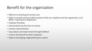 Benefit for the organization
• Effective in checking the attrition rate
• Helps in smooth and successful transition of the new employee into the organization ,as in
M&As , Expatriates or Repatriates
• Employer branding
• Early productivity from the new joinee
• Ensures cultural fitment
• Gap analysis and improvement through feedback
• Create a benchmark for other companies
• Helps in developing a high performance culture
 