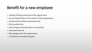 Benefit for a new employee
• Feeling of being welcomed in the organization
• Easy acclimatization to the culture of the organization
• Avoids initial confusion and insecurity
• Early productivity
• Easy acceptance by the team or work group
• Increased network
• Belongingness for the organization
• Commitment towards the goals
 