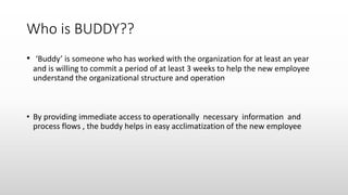 Who is BUDDY??
• ‘Buddy’ is someone who has worked with the organization for at least an year
and is willing to commit a period of at least 3 weeks to help the new employee
understand the organizational structure and operation
• By providing immediate access to operationally necessary information and
process flows , the buddy helps in easy acclimatization of the new employee
 