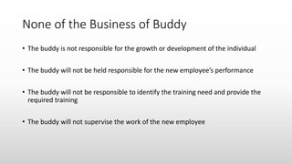 None of the Business of Buddy
• The buddy is not responsible for the growth or development of the individual
• The buddy will not be held responsible for the new employee’s performance
• The buddy will not be responsible to identify the training need and provide the
required training
• The buddy will not supervise the work of the new employee
 