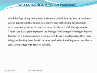 WHY DO WE NEED A “BUDDY PROGRAM”    Initial few days of any new entrant is the most critical. It is the level of comfort & ease of adjustment that an associate experiences in the initial few days that determine to a great extent how s/he views him/herself with the organization. This in turn has a great impact on the feeling of well-being of working in Hewlett Pakcard. So if a new associate's feeling of well-being is good/positive, then there is high probability that s/he will be more productive & a willing team contributor and stay on longer with Hewlett Pakcard. 29 July 2009HP CONFIDENTIAL2