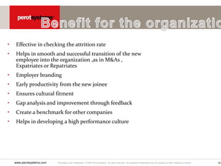 Proprietary and confidential. © 2005 Perot Systems. All rights reserved. All registered trademarks are the property of their respective owners.
www.perotsystems.com 18
• Effective in checking the attrition rate
• Helps in smooth and successful transition of the new
employee into the organization ,as in M&As ,
Expatriates or Repatriates
• Employer branding
• Early productivity from the new joinee
• Ensures cultural fitment
• Gap analysis and improvement through feedback
• Create a benchmark for other companies
• Helps in developing a high performance culture
 