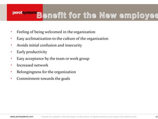 Proprietary and confidential. © 2005 Perot Systems. All rights reserved. All registered trademarks are the property of their respective owners.
www.perotsystems.com 20
• Feeling of being welcomed in the organization
• Easy acclimatization to the culture of the organization
• Avoids initial confusion and insecurity
• Early productivity
• Easy acceptance by the team or work group
• Increased network
• Belongingness for the organization
• Commitment towards the goals
 
