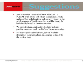 Proprietary and confidential. © 2005 Perot Systems. All rights reserved. All registered trademarks are the property of their respective owners.
www.perotsystems.com 25
• Also if we could introduce a NEW ASSOCIATE
PORTAL or an online link which can serve as a ready
recknor. This will also give a techno-savvy touch to the
whole concept of buddy as well as it will be handy for
both buddy as well as the new associate
• We can introduce an attractive leaflet which can
provide an answer to all the FAQs of the new associate
• For buddy pool identification , certain % of the
strength of each vertical can be assigned as buddy by
the vertical head
 