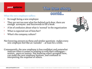 Proprietary and confidential. © 2005 Perot Systems. All rights reserved. All registered trademarks are the property of their respective owners.
www.perotsystems.com 6
What the new employee suffers:
• Its tough being a new employee
• They are not too sure what lies behind each door, there are
enough acronyms and buzzwords to fill a book
• A lot of confusion about what is ‘normal’ in the organization
• What is expected out of him/her?
• What’s the company culture?
Not knowing answers to these and similar questions makes every
new employee feel like an ‘outsider’ – at least for a while.
Consequently, the new employee is less confident and somewhat
insecure when it comes to relating to with their colleagues –
seniors , peers or juniors. Not knowing what’s accepted here,
can make the new employee hesitant, and confused in
interpreting the response of others.
 