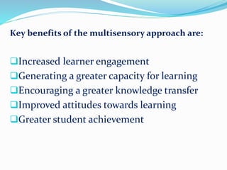 Key benefits of the multisensory approach are:
Increased learner engagement
Generating a greater capacity for learning
Encouraging a greater knowledge transfer
Improved attitudes towards learning
Greater student achievement
 