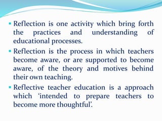  Reflection is one activity which bring forth
the practices and understanding of
educational processes.
 Reflection is the process in which teachers
become aware, or are supported to become
aware, of the theory and motives behind
their own teaching.
 Reflective teacher education is a approach
which ‘intended to prepare teachers to
become more thoughtful’.
 