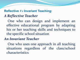 Reflective Vs Invariant Teaching:
A Reflective Teacher
One who can design and implement an
effective educational program by adapting
his or her teaching skills and techniques to
the specific school situation
An Invariant Teacher
One who uses one approach in all teaching
situations regardless of the class/school
characteristics
 