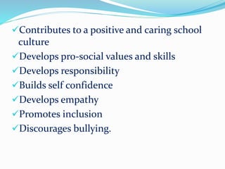 Contributes to a positive and caring school
culture
Develops pro-social values and skills
Develops responsibility
Builds self confidence
Develops empathy
Promotes inclusion
Discourages bullying.
 