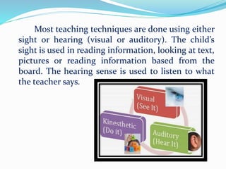 Most teaching techniques are done using either
sight or hearing (visual or auditory). The child’s
sight is used in reading information, looking at text,
pictures or reading information based from the
board. The hearing sense is used to listen to what
the teacher says.
 