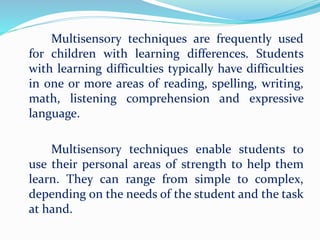 Multisensory techniques are frequently used
for children with learning differences. Students
with learning difficulties typically have difficulties
in one or more areas of reading, spelling, writing,
math, listening comprehension and expressive
language.
Multisensory techniques enable students to
use their personal areas of strength to help them
learn. They can range from simple to complex,
depending on the needs of the student and the task
at hand.
 