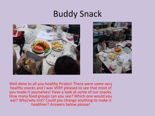 Buddy Snack
Well done to all you healthy Pirates! There were some very
healthy snacks and I was VERY pleased to see that most of
you made it yourselves! Have a look at some of our snacks.
How many food groups can you see? Which one would you
eat? Why/why not? Could you change anything to make it
healthier? Answers below please!
 