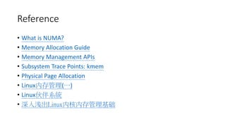 Reference
• What is NUMA?
• Memory Allocation Guide
• Memory Management APIs
• Subsystem Trace Points: kmem
• Physical Page Allocation
• Linux内存管理(一)
• Linux伙伴系統
• 深入浅出Linux内核内存管理基础
 