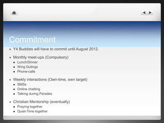 Commitment
   Y4 Buddies will have to commit until August 2012.

   Monthly meet-ups (Compulsory)
       Lunch/Dinner
       Wing Outings
       Phone-calls

   Weekly interactions (Own-time, own target)
       SMSs
       Online chatting
       Talking during Parades

   Christian Mentorship (eventually)
       Praying together
       Quiet-Time together
 