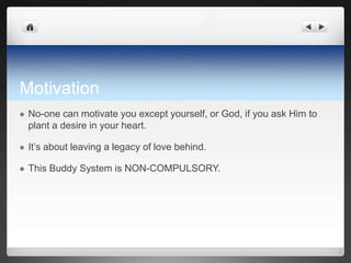 Motivation
   No-one can motivate you except yourself, or God, if you ask Him to
    plant a desire in your heart.

   It’s about leaving a legacy of love behind.

   This Buddy System is NON-COMPULSORY.
 
