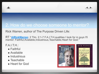 2. How do we choose someone to mentor?
Rick Warren, author of The Purpose Driven Life:
RT "@RickWarren: 2 TIm. 2:1-7 F.A.I.T.H.qualities I look for in guys I'll
mentor: Faithful,Available,Industrious,Teachable,Heart for God."

F.A.I.T.H.:
   Faithful
   Available
   Industrious
   Teachable
   Heart for God
 