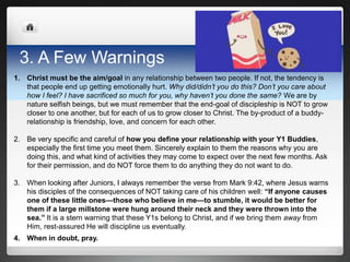 3. A Few Warnings
1. Christ must be the aim/goal in any relationship between two people. If not, the tendency is
   that people end up getting emotionally hurt. Why did/didn’t you do this? Don’t you care about
   how I feel? I have sacrificed so much for you, why haven’t you done the same? We are by
   nature selfish beings, but we must remember that the end-goal of discipleship is NOT to grow
   closer to one another, but for each of us to grow closer to Christ. The by-product of a buddy-
   relationship is friendship, love, and concern for each other.

2. Be very specific and careful of how you define your relationship with your Y1 Buddies,
   especially the first time you meet them. Sincerely explain to them the reasons why you are
   doing this, and what kind of activities they may come to expect over the next few months. Ask
   for their permission, and do NOT force them to do anything they do not want to do.

3. When looking after Juniors, I always remember the verse from Mark 9:42, where Jesus warns
   his disciples of the consequences of NOT taking care of his children well: “If anyone causes
   one of these little ones—those who believe in me—to stumble, it would be better for
   them if a large millstone were hung around their neck and they were thrown into the
   sea.” It is a stern warning that these Y1s belong to Christ, and if we bring them away from
   Him, rest-assured He will discipline us eventually.
4. When in doubt, pray.
 