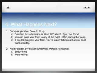 4. What Happens Next?
1. Buddy Application Form to fill up.
    a) Deadline for submission is Wed, 28th March, 3pm, Koi Pond.
    b) You can pass your form to any of the KAH + BSC during the week.
    c) If we don’t receive your form, you’re simply telling us that you don’t
       want a Buddy.

2. Next Parade: 31st March: Enrolment Parade Rehearsal.
    a) Buddy-time
    b) Note-writing
 