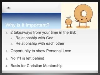 Why is it important?
1.   2 takeaways from your time in the BB:
     a. Relationship with God

     b. Relationship with each other

2.   Opportunity to show Personal Love
3.   No Y1 is left behind
4.   Basis for Christian Mentorship
 