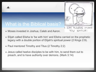 What is the Biblical basis?
   Moses invested in Joshua, Caleb and Aaron.

   Elijah called Elisha to 'be with him' and Elisha carried on the prophetic
    legacy with a double portion of Elijah's spiritual power (2 Kings 2:9).

   Paul mentored Timothy and Titus (2 Timothy 2:2)

   Jesus called twelve disciples to be with him, to send them out to
    preach, and to have authority over demons. (Mark 3:14)
 