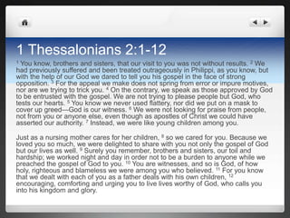 1 Thessalonians 2:1-12
1 You know, brothers and sisters, that our visit to you was not without results. 2 We
had previously suffered and been treated outrageously in Philippi, as you know, but
with the help of our God we dared to tell you his gospel in the face of strong
opposition. 3 For the appeal we make does not spring from error or impure motives,
nor are we trying to trick you. 4 On the contrary, we speak as those approved by God
to be entrusted with the gospel. We are not trying to please people but God, who
tests our hearts. 5 You know we never used flattery, nor did we put on a mask to
cover up greed—God is our witness. 6 We were not looking for praise from people,
not from you or anyone else, even though as apostles of Christ we could have
asserted our authority. 7 Instead, we were like young children among you.

Just as a nursing mother cares for her children, 8 so we cared for you. Because we
loved you so much, we were delighted to share with you not only the gospel of God
but our lives as well. 9 Surely you remember, brothers and sisters, our toil and
hardship; we worked night and day in order not to be a burden to anyone while we
preached the gospel of God to you. 10 You are witnesses, and so is God, of how
holy, righteous and blameless we were among you who believed. 11 For you know
that we dealt with each of you as a father deals with his own children, 12
encouraging, comforting and urging you to live lives worthy of God, who calls you
into his kingdom and glory.
 