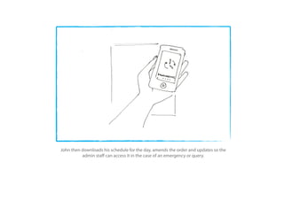 John then downloads his schedule for the day, amends the order and updates so the
          admin sta can access it in the case of an emergency or query.
 