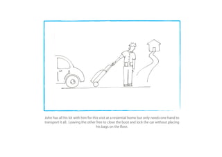 John has all his kit with him for this visit at a resiential home but only needs one hand to
transport it all. Leaving the other free to close the boot and lock the car without placing
                                    his bags on the oor.
 