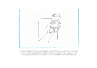 John’s second patient has requested a paper record of their care rather than accessing it
  online. John simply plugs his smartphone into the smartcard device and prints out a
   summary of the treatment information he has entered for the Patient Care Record.
 