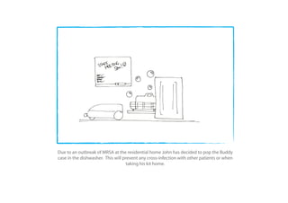 Due to an outbreak of MRSA at the residential home John has decided to pop the Buddy
case in the dishwasher. This will prevent any cross-infection with other patients or when
                                    taking his kit home.
 