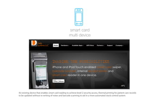 smart card
                                                       multi device




An existing device that enables smart card reading to achieve level 2 security access, thermal printing for patient care records
to be updated without re-writing of notes and barcode scanning to aid in a more automated stock control system.
 