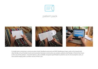 patient pack




A simple pack containing a communication sheet, feedback postcards and NHS Healthspace login cards to be shared with
close family or trust friends to aid communication between community care workers, patients and family or friends that share
in the care of the patient. A second option is also available, designed specifically for patients out of a 3G receoption zone, or
that would simply prefer a written record of their care.
 
