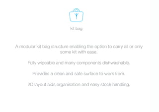 kit bag



A modular kit bag structure enabling the option to carry all or only
                       some kit with ease.

      Fully wipeable and many components dishwashable.

         Provides a clean and safe surface to work from.

      2D layout aids organisation and easy stock handling.
 